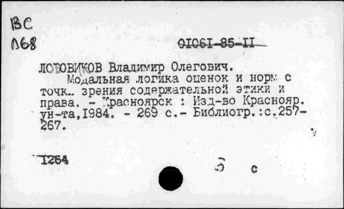 ﻿OI06I-85-.il -
JIODBKKOB Владимир Олегович.
Модальная логика оценок и вор»/ с точк*. зрения содержательной этики и права. - Красноярск : Изд-во Краснояр. ун-та,1984. - 269 с.- Библиогр.:с.257-
1264
С